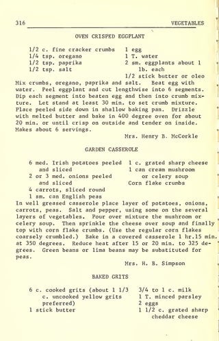 316 VEGETABLES
OVEN CRISPED EGGPLANT
1/2 c. fine cracker crumbs 1 egg
1/4 tsp. oregano 1 T. water
1/2 tsp. paprika 2 sm. eggplants about 1
1/2 tsp. salt lb. each
1/2 stick butter or oleo
Mix crumbs, oregano, paprika and salt. Beat egg with
water. Peel eggplant and cut lengthwise into 6 segments.
Dip each segment into beaten egg and then into crumb mix-
ture. Let stand at least 30 min. to set crumb mixture.
Place peeled side down in shallow baking pan. Drizzle
with melted butter and bake in 400 degree oven for about
20 min. or until crisp on outside and tender on inside.
Makes about 6 servings.
Mrs. Henry B. McCorkle
GARDEN CASSEROLE
6 med. Irish potatoes peeled 1 c. grated sharp cheese
and sliced 1 can cream mushroom
2 or 3 med. onions peeled or celery soup
and sliced Corn flake crumbs
4 carrots, sliced round
1 sm. can English peas
In well greased casserole place layer of potatoes, onions,
carrots, peas. Salt and pepper, using some on the several
layers of vegetables. Pour over mixture the mushroom or
celery soup. Then sprinkle the cheese over soup and finally
top with corn flake crumbs. (Use the regular corn flakes
coarsely crumbled.) Bake in a covered casserole 1 hr.15 min.
at 350 degrees. Reduce heat after 15 or 20 min. to 325 de-
grees. Green beans or lima beans may be substituted for
peas.
Mrs. H. B. Simpson
BAKED GRITS
6 c. cooked grits (about 1 1/3 3/4 to 1 c. milk
c. uncooked yellow grits 1 T. minced parsley
preferred) 2 eggs
1 stick butter 1 1/2 c. grated sharp
cheddar cheese
 