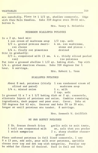 VEGETABLES 319
mix carefully. Place in 1 1/2 qt. shallow casserole. Edge
with Chow Mein Noodles. Bake 350 degree oven 30-40 rnin.
Serves 6.
Mrs. Henry B. McCorkle
MUSHROOM SCALLOPED POTATOES
In a 2 qt. bowl mix:
1 can cream of mushroom soup 1/2 tsp. salt
1/2 c. grated process Ameri- 4 oz . can mushrooms,
can cheese stems and pieces -
1/4 c. finely cut pimentoes drained
Stir in gradually:
2/3 c. evaporated milk (1 sm. 4 c. thinly sliced peeled
can) raw potatoes
Put into a greased shallow 1 1/2 qt. baking dish. Top with
1/4 c. grated American cheese. Bake 350 degrees for 1
hour. 6 servings.
Mrs. Robert L. Vann
SCALLOPED POTATOES
About 8 med. potatoes (thinly 1 can condensed cream of
sliced and pared) mushroom soup
1/4 c. minced onion 1 c. milk
2 tsp. salt
In greased 11 x 7 x 1 1/2 baking dish or 2 qt. casserole,
alternate layers of potatoes and onion. Combine remaining
ingredients, dash pepper and pour over. Cover. Bake at
350 degrees for 45 min. Uncover and bake 20 to 30 min.
longer or until potatoes are tender. 8 servings.
Mrs. Kenneth W. Griffith
MY OWN BUFFET POTATOES
2 lb. frozen french fries garlic salt to suit taste,
1 tall can evaporated milk or, salt that you prefer
1 stick margarine 2 c. sharp cheddar cheese-
grated
Place unthawed potatoes in foil lined casserole, I use
9 x 13 pan, add salt, pour milk over potatoes, sprinkle
cheese over top and dot top with margarine. Parsley may
be added for flavor if desired. Seal in foil and bake
 