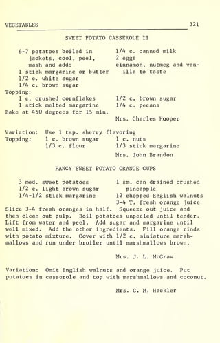 VEGETABLES 321
SWEET POTATO CASSEROLE II
6-7 potatoes boiled in
jackets, cool, peel,
mash and add:
1 stick margarine or butter
1/2 c. white sugar
1/4 c. brown sugar
Topping:
1 c. crushed cornflakes
1 stick melted margarine
Bake at 450 degrees for 15 min.
1/4 c. canned milk
2 eggs
cinnamon,
ilia to
nutmeg and van-
taste
1/2 c. brown sugar
1/4 c. pecans
Mrs. Charles Hooper
Variation:
Topping:
Use 1 tsp. sherry flavoring
1 c. brown sugar 1 c. nuts
1/3 c. flour 1/3 stick margarine
Mrs. John Brandon
FANCY SWEET POTATO ORANGE CUPS
3 med. sweet potatoes
1/2 c. light brown sugar
1/4-1/2 stick margarine
1 sm. can drained crushed
pineapple
12 chopped English walnuts
3-4 T. fresh orange juice
Slice 3-4 fresh oranges in half. Squeeze out juice and
then clean out pulp. Boil potatoes unpeeled until tender.
Lift from water and peel. Add sugar and margarine until
well mixed. Add the other ingredients. Fill orange rinds
with potato mixture. Cover with 1/2 c. miniature marsh-
mallows and run under broiler until marshmallows brown.
Mrs. J. L. McGraw
Variation: Omit English walnuts and orange juice. Put
potatoes in casserole and top with marshmallows and coconut.
Mrs. C. M. Hackler
 