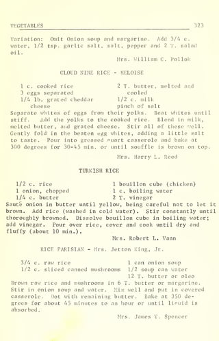 VEGETABLES 323
Variation: Omit Onion soup and margarine. Add 3/4 c.
water, 1/2 tsp. garlic salt, salt, pepper and 2 T. salad
oil.
Mrs . William C. Poll ok
CLOUD NINE RICE - HELOISE
1 c, cooked rice 2 T. butter, melted and
3 eggs separated cooled
1/4 lb. grated cheddar 1/2 c. milk
cheese pinch of salt
Separate whites of eggs from their yolks. Beat whites until
stiff. Add the yolks to the cooked rice. Blend in milk,
melted butter, and grated cheese. Stir all of these well.
Gently fold in the beaten egg whites, adding a little salt
to taste. Pour into greased nuart casserole and bake at
300 degrees for 30-45 min. or until souffle is brown on top.
Mrs. Harry L. Reed
TURKISH RICE
1/2 c. rice 1 bouillon cube (chicken)
1 onion, chopped 1 c. boiling water
1/4 c. butter 2 T. vinegar
Saute onion in butter until yellow, being careful not to let it
brown. Add rice (washed in cold water) . Stir constantly until
thoroughly browned. Dissolve bouillon cube in boiling water;
add vinegar. Pour over rice, cover and cook until dry and
fluffy (about 10 min.).
Mrs. Robert L. Vann
RICE PARISIAN - Mrs. Jetton King, Jr.
3/4 c. raw rice 1 can onion soup
1/2 c. sliced canned mushrooms 1/2 soup can water
12 T. butter or oleo
Brown raw rice and mushrooms in 6 T. butter or margarine.
Stir in onion soup and water. Mix well and put in covered
casserole. Dot with remaining butter. Bake at 350 de-
grees for about 45 minutes to an hour or until liouid is
absorbed
.
Mrs. James Y. Spencer
 