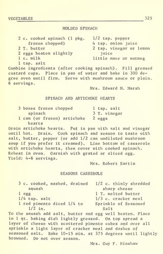 VEGETABLES 325
MOLDED SPINACH
2 c. cooked spinach (1 pkg. 1/2 tsp. pepper
frozen chopped) 4 tsp. onion juice
2 T. butter 2 tsp. vinegar or lemon
2 eggs beaten slightly juice
1 c. milk little mace or nutmeg
1 tsp. salt
Combine ingredients (after cooking spinach) . Fill greased
custard cups. Place in pan of water and bake in 300 de-
gree oven until firm. Serve with mushroom sauce or plain.
6 servings.
Mrs. Edward M. Marsh
SPINACH AND ARTICHOKE HEARTS
3 boxes frozen chopped 1 tsp. salt
spinach 3 T. vinegar
1 can (or frozen) artichoke 2 eggs
hearts
Drain artichoke hearts. Put in pan with salt and vinegar
until hot. Drain. Cook spinach and season to taste with
salt, butter, pepper (or add 1/2 can undiluted mushroom
soup if you prefer it creamed). Line bottom of casserole
with artichoke hearts, then cover with cooked spinach.
Reheat in oven. Garnish with grated or sliced egg.
Yield: 4-6 servings.
Mrs. Robert Sartin
SEASONS CASSEROLE
3 c. cooked, mashed, drained 1/2 c. thinly shredded
squash sharp cheese
1 egg 1 T. melted butter
1/4 tsp. salt 1/3 c. cracker meal
1 red pimento diced 1/4 to Sprinkle of Seasoned
1/2 in. Salt
To the sauash add salt, butter and egg well beaten. Place
in 1 qt. baking dish lightly greased. On top spread a
layer of cheese with scattered pimento cubes and over all
sprinkle a light layer of cracker meal and dashes of
seasoned salt. Bake 10-15 min. at 375 degrees until lightly
browned. Do not over season.
Mrs. Guy F. Hinshaw
 
