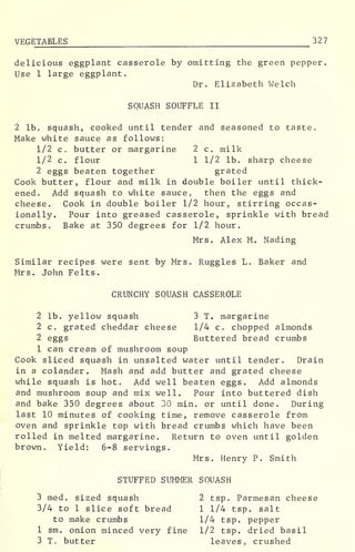 VEGETABLES 32 7
delicious eggplant casserole by omitting the green pepper.
Use 1 large eggplant.
Dr. Elizabeth Welch
SQUASH SOUFFLE II
2 lb. squash, cooked until tender and seasoned to taste.
Make white sauce as follows:
1/2 c. butter or margarine 2 c. milk
1/2 c. flour 1 1/2 lb. sharp cheese
2 eggs beaten together grated
Cook butter, flour and milk in double boiler until thick-
ened. Add squash to white sauce, then the eggs and
cheese. Cook in double boiler 1/2 hour, stirring occas-
ionally. Pour into greased casserole, sprinkle with bread
crumbs. Bake at 350 degrees for 1/2 hour.
Mrs. Alex M. Nading
Similar recipes were sent by Mrs. Ruggles L. Baker and
Mrs. John Felts.
CRUNCHY SQUASH CASSEROLE
2 lb. yellow squash 3 T. margarine
2 c. grated cheddar cheese 1/4 c. chopped almonds
2 eggs Buttered bread crumbs
1 can cream of mushroom soup
Cook sliced squash in unsalted water until tender. Drain
in a colander. Mash and add butter and grated cheese
while squash is hot. Add well beaten eggs. Add almonds
and mushroom soup and mix well. Pour into buttered dish
and bake 350 degrees about 30 min. or until done. During
last 10 minutes of cooking time, remove casserole from
oven and sprinkle top with bread crumbs which have been
rolled in melted margarine. Return to oven until golden
brown. Yield: 6-8 servings.
Mrs. Henry P. Smith
STUFFED SUMMER SQUASH
3 med. sized squash 2 tsp. Parmesan cheese
3/4 to 1 slice soft bread 1 1/4 tsp. salt
to make crumbs 1/4 tsp. pepper
1 sm. onion minced very fine 1/2 tsp. dried basil
3 T. butter leaves, crushed
 