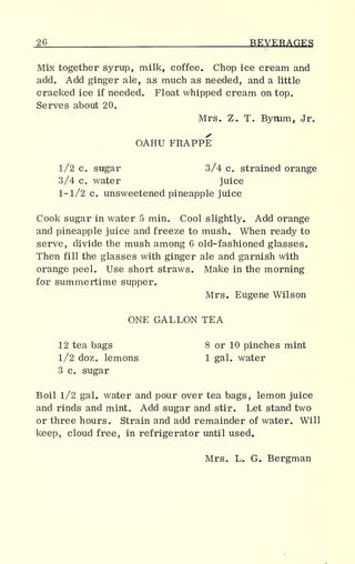 _26 BEVERAGES
Mix together syrup, milk, coffee. Chop ice cream and
add. Add ginger ale, as much as needed, and a little
cracked ice if needed. Float whipped cream on top.
Serves about 20.
Mrs. Z. T, Bymm, Jr.
OAHU FRAPPE
1/2 c. sugar 3/4 c. strained orange
3/4 c. water juice
1-1/2 c. unsweetened pineapple juice
Cook sugar in water 5 min. Cool slightly. Add orange
and pineapple juice and freeze to mush. When ready to
serve, divide the mush among 6 old-fashioned glasses.
Then fill the glasses with ginger ale and garnish with
orange peel. Use short straws. Make in the morning
for summertime supper.
Mrs. Eugene Wilson
ONE GALLON TEA
12 tea bags 8 or 10 pinches mint
1/2 doz. lemons 1 gal. water
3 c. sugar
Boil l/2 gal. water and pour over tea bags, lemon juice
and rinds and mint. Add sugar and stir. Let stand two
or three hours. Strain and add remainder of water. Will
keep, cloud free, in refrigerator until used.
Mrs. L. G. Bergman
 