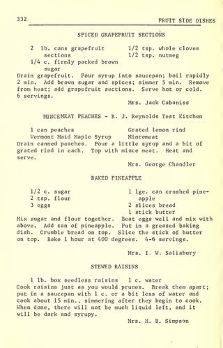 332 FRUIT SIDE DISHES
SPICED GRAPEFRUIT SECTIONS
1/2 tsp. whole cloves
1/2 tsp. nutmeg
2 lb. cans grapefruit
sections
1/4 c. firmly packed brown
sugar
Drain grapefruit. Pour syrup into saucepan; boil rapidly
2 min. Add brown sugar and spices; simmer 5 min. Remove
from heat; add grapefruit sections. Serve hot or cold.
6 servings.
Mrs. Jack Cabaniss
MINCEMEAT PEACHES - R. J. Reynolds Test Kitchen
1 can peaches Grated lemon rind
Vermont Maid Maple Syrup Mincemeat
Drain canned peaches. Pour a little syrup and a bit of
grated rind in each. Top with mince meat. Heat and
serve.
Mrs. George Chandler
BAKED PINEAPPLE
1/2 c. sugar
2 tsp. flour
3 eggs
Mix sugar and flour together
above. Add can of pineapple
dish. Crumble bread on top.
1 lge. can crushed pine-
apple
2 slices bread
1 stick butter
Beat eggs well and mix with
Put in a greased baking
Slice the stick of butter
on top. Bake 1 hour at 400 degrees. 4-6 servings.
Mrs. I. W. Salisbury
STEWED RAISINS
1 lb. box seedless raisins 1 c. water
Cook raisins just as you would prunes. Break them apart
put in a saucepan with 1 c. or a bit less of water and
cook about 15 min. , simmering after they begin to cook.
When done, there will not be much liquid left, and it
will be dark and syrupy.
Mrs. H. B. Simpson
 