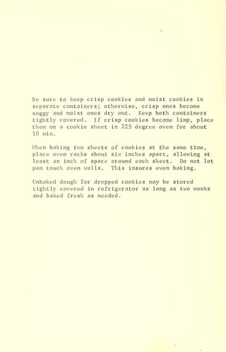 Be sure to keep crisp cookies and moist cookies in
separate containers; otherwise, crisp ones become
soggy and moist ones dry out. Keep both containers
tightly covered. If crisp cookies become limp, place
them on a cookie sheet in 225 degree oven for about
10 min.
When baking two sheets of cookies at the same time,
place oven racks about six inches apart, allowing at
least an inch of space around each sheet. Do not let
pan touch oven walls. This insures even baking.
Unbaked dough for dropped cookies may be stored
tightly covered in refrigerator as long as two weeks
and baked fresh as needed.
 