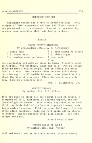 HERITAGE-BREADS 335
HERITAGE RECIPES
Centenary Church has a rich culinary heritage. Many
recipes of "old" Centenary and West End Church members
are preserved in this chapter. Some of our present day
members have submitted their old family recipes.
BREADS
SWEET POTATO BISCUITS
My grandmother, Mrs. L. C. Montgomery
1 yeast cake 2 T. shortening or butter
2 c. sweet milk 3 T. white sugar
2 c. mashed sweet potatoes 1 tsp. salt
Flour
Put shortening and milk on stove to warm. Dissolve yeast
in mixture. Add potatoes, sugar and salt. Put in enough
flour to make a medium dough. Put in warm place until
double in size. Mix in more flour to make stiff dough.
Let rise again until double in size. Make into biscuits
about the size of a walnut. Place far apart on a wide
pan. Bake in a moderate oven.
Mrs. W. H. McGehee, Jr.
CHEESE STRAWS
My mother, Mrs. N.S. Wilson
Into one pint of flour mix one-fourth pound of butter, a
teaspoon of salt, saltspoon of cayenne pepper, and one
pound of grated cheese. Roll pastry a quarter of an inch
thick* sprinkle half of surface with grated cheese, add-
ing a dash of cayenne. Fold the other half over this and
press edges together. Fold and roll again adding cheese
as before. Repeat process until rich enough. Cut into
strips and bake.
Miss Fannye Wilson
ICEBOX BREAD OR ROLLS
My mother, Mrs. R.C. Taylor
Boil and mash 1 med.-size Irish potato (reserve water).
 