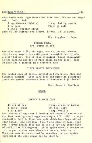 HERI TAGE -BREADS 337
Pour water over ingredients and stir until butter and sugar
melt. Cool. Add:
1 egg (beaten lightly) 1 tsp. baking powder
1 c , nuts Pinch of salt
2 1/2 c. regular flour
Bake at 350 degrees for 1 hour, 15 min. in loaf pan.
Mrs. Ruggles L. Baker
FRENCH ROLLS
Mrs. Rufus Dal ton
One pint sweet milk, six eggs, one cup butter, three-
fourths cup sugar, one cake yeast, enough flour to make
a stiff batter. Let it rise overnight; knead thoroughly
in the morning and let it rise again in the tins. Bake
an hour and a quarter in a moderate oven.
TUTTI FRUTTI SANDWICHES
One cupful each of dates, crystalized cherries, figs and
blanched almonds. Chop very fine and mix with pineapple
juice and spread between slices of buttered light bread.
Mrs. James K. Norfleet
CAKES
MOTHER'S ANGEL CAKE
11 egg whites 1 tsp. cream of tartar
1 1/2 c. sugar 1/4 tsp. salt
1 c. flour 1 tsp. vanilla
Beat whites of eggs until frothy? add cream of tartar and
continue beating until eggs are very stiff. Sift in sugar
gradually, fold in flour and salt which have been sifted
four times. Add vanilla. Bake 45-50 min. in angel fcod
pan (Never grease this pan or use it for any other kind
of cake.) at 325 degrees. Stick spoon down in the batter
in the pan to make sure there are no air holes in it.
When the cake is done, cool by standing the pan upside
down until the cake drops out by itself.
 