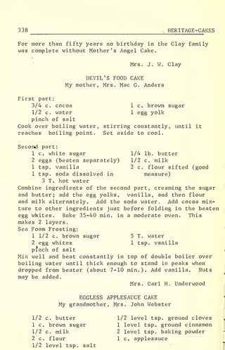 338 , HERITAGE-CAKES
For more than fifty years no birthday in the Clay family
was complete without Mother's Angel Cake.
Mrs. J. W. Clay
DEVIL'S FOOD CAKE
My mother, Mrs. Mac G. Anders
First part:
3/4 c. cocoa
1/2 c. water
pinch of salt
Cook over boiling water, stirring constantly, until it
reaches boiling point. Set aside to cool.
1 c. brown sugar
1 egg yolk
1/4 lb. butter
1/2 c. milk
2 c. flour sifted (good
measure)
Second part:
1 c. white sugar
2 eggs (beaten separately)
1 tsp. vanilla
1 tsp. soda dissolved in
3 T. hot water
Combine ingredients of the second part, creaming the sugar
and butter; add the egg yolks, vanilla, and then flour
and milk alternately. Add the soda water. Add cocoa mix-
ture to other ingredients just before folding in the beaten
egg whites. Bake 35-40 min. in a moderate oven. This
makes 2 layers.
Sea Foam Frosting:
1 1/2 c. brown sugar 5 T. water
2 egg whites 1 tsp. vanilla
pinch of salt
Mix well and beat constantly in top of double boiler over
boiling water until thick enough to stand in peaks when
dropped from beater (about 7-10 min.). Add vanilla. Nuts
may be added.
Mrs. Carl H. Underwood
EGGLESS APPLESAUCE CAKE
My grandmother, Mrs. John Webster
1/2 c. butter
1 c. brown sugar
1/2 c. milk
2 c. flour
1/2 level tsp. salt
1/2 level tsp. ground cloves
1 level tsp. ground cinnamon
2 level tsp. baking powder
1 c. applesauce
 