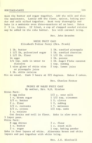 HERITAGE -CAKES 339
Beat the butter and sugar together. Add the milk and then
the applesauce. Lastly add the flour, spices, baking pow-
der and salt sifted together. Beat very thoroughly and
bake in a moderate oven three-quarters of an hour. Makes
2 9 in. layers. If liked, a cup of chopped seeded raisins
may be added to the cake batter. Ice with caramel icing.
Mrs. John Brandon
WHITE FRUIT CAKE
Elizabeth Fetter Perry (Mrs. Frank)
1 lb. butter
1 1/2 lb. pulverized sugar
1 1/2 lb. flour
14 eggs
1/4 tsp. soda in water to
dissolve
1 wine glass of white wine
or pineapple juice
1 lb. candied pineapple
1 lb. candied cherries
1 1/2 lb. citron
1 lb. pecans
1 lb. Angel Flake coconut
1 tsp. nutmeg
2 tsp. lemon juice
1 lb. white raisins
Mix as usual. Cook 3 hours at 225 degrees. Makes 2 cakes
Mrs. Charles Fetter
PRINCE OF WALES FRUIT CAKE
My mother, Mrs. W.M. Hinshaw
Brown Part:
4 egg yolks
1 c. brown sugar
1/2 c. butter
2 c. flour
1/2 c. currants
1/2 c. citron
1 c. raisins
Cut fruits and roll in flour.
3 layer pans.
White Part:
8 egg whites 3
1 c. butter 1
2 c. sugar 1
Bake in four layers of white. Alternate brown and white
layers and put together with white icing.
1/2 c. sour milk
1 1/2 tsp. cinnamon
1 T. cloves
1 T. nutmeg
1 T. molasses
1/2 tsp. soda
Bake in slow oven in
c. flour
c. sweet milk
tsp. baking powder
Mrs. J.S. Blackwell
 
