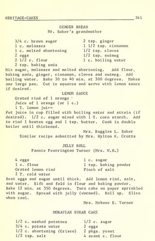 HERITAGE -CAKES 341
GINGER BREAD
Mr, Baker's grandmother
3/4 c. brown sugar 2 tsp. ginger
1 c. molasses 1 1/2 tsp. cinnamon
1 c. melted shortening 1/2 tsp. cloves
2 eggs 1/2 tsp. nutmeg
2 1/2 c. flour 1 c. boiling water
2 tsp. baking soda
Mix sugar, molasses and melted shortening. Add flour,
baking soda, ginger, cinnamon, cloves and nutmeg. Add
boiling water. Bake 30 to 40 min. at 300 degrees. Makes
one large pan. Cut in squares and serve with lemon sauce
if desired.
LEMON SAUCE
Grated rind of 1 orange "
Juice of 1 orange (or 1 c.)
1 T. lemon juice
Put juice in cup filled with boiling water and strain (if
desired). 1/2 c. sugar mixed with 1 T. corn starch. Add
to rind 1 beaten egg and 1 tsp. butter. Cook in double
boiler until thickened.
Mrs. Ruggles L. Baker
Similar recipe submitted by Mrs. Hylton K. Crotts
JELLY ROLL
Fannie Fearrington Turner (Mrs. W.H.)
4 eggs 1 c. sugar
1 c. flour 1 tsp. baking powder
Grated lemon rind Pinch of salt
2 T. cold water
Beat eggs and sugar until thick. Add lemon rind, salt,
and water. Sift and fold in flour and baking powder.
Bake 12 min. at 350 degrees. Turn cake on paper sprinkled
with sugar. Spread with jelly (warmed). Roll up. Slice
when cool.
Mrs. Mebane E. Turner
MORAVIAN SUGAR CAKE
1/2 c. mashed potatoes 1/2 c. sugar
3/4 c. potato water 2 eggs
1/2 c. shortening (Crisco) 2 pkgs. yeast
1/2 tsp. salt 4 scant c. flour
 
