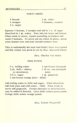 BEVERAGES 27
PARTY DRINK
6 lemons 2 qt. water
6 oranges 3 bananas, mashed
2 c. sugar
Squeeze 3 lemons, 3 oranges and add to 1 c. of sugar
dissolved in 1 qt. water. Pour into ice trays and freeze.
When ready to serve, repeat preceding procedure and
mash 3 bananas. To serve put ice cubes in glass, spoon
some banana over and pour second mixture over.
This is undoubtedly the best iced drink I have ever tasted
and this recipe was given to me by Mrs. Raymond Ebert.
Mrs. Charles Van Meter
PINK PUNCH
2 c. boiling water 1 can frozen lemonade
2 pk. Jello - cherry 1 46 oz. can pineapple
or strawberry juice
1/2 Co sugar 1 qt. gingerale
1 can frozen orange juice - dilute
Add boiling water to Jello and sugar. When dissolved,
add fruit juice and cold water. Chill. When ready to
serve add gingerale. Frozen cherries or strawberries
may be added if desired. Lime Jello makes green punch.
Orange Jello makes orange punch.
Mrs. Ernest Fitzgerald
 