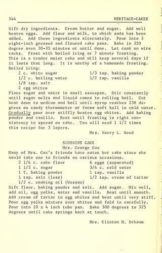 344 HERITAGE-CAKES
Sift dry ingredients. Cream butter and sugar. Add well
beaten eggs. Add flour and milk, to which soda has been
added. Add these ingredients alternately. Pour into 3
eight-inch greased and floured cake pans. Bake in 350
degree oven 30-35 minutes or until done. Let cook on wire
racks. Frost with boiled icing or 7 minute frosting.
This is a tender moist cake and will keep several days if
it lasts that long. It is worthy of a homemade frosting.
Boiled icing:
2 c. white sugar 1/3 tsp. baking powder
1/2 c. boiling water 1/2 tsp. vanilla
1/8 tsp. salt
2 egg whites
Place sugar and water in small saucepan. Stir constantly
until sugar melts and liquid comes to rolling boil. Cut
heat down to medium and boil until syrup reaches 238 de-
grees on candy thermometer or forms soft ball in cold water.
Gradually pour over stiffly beaten egg whites. Add baking
powder and vanilla. Beat until frosting is right con-
sistency to spread on cake. You will need 1 1/2 times
this recipe for 3 layers.
Mrs. Harry L. Reed
SUNSHINE CAKE
Mrs. George Cox
Many of Mrs. Cox's friends have eaten her cake since she
would take one to friends on various occasions.
2 1/4 c. cake flour 6 eggs (separated)
1 1/2 c. sugar 3/4 c. cold water
1 T. baking powder 1 tsp. vanilla
1 tsp. salt (less) 1/2 tsp. cream of tartar
1/2 c. cooking oil (Wesson)
Sift flour, baking powder and salt. Add sugar. Mix well,
add oil, egg yolks, water and vanilla. Beat until smooth.
Add cream of tartar to egg whites and beat until very stiff.
Pour egg yolks mixture over whites and fold in carefully.
Pour into 10 x 4 inch tube pan. Bake 300 degrees to 325
degrees until cake springs back at touch.
Mrs. Clinton M. Schaum
 