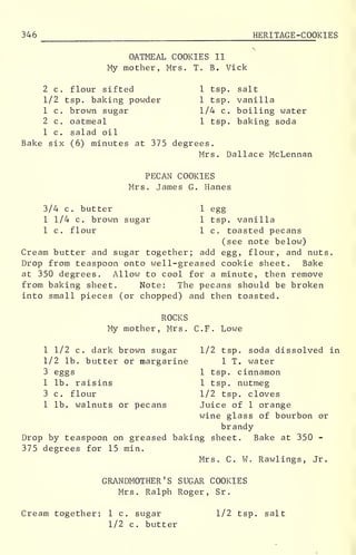 346 HERITAGE-COOKIES
OATMEAL COOKIES II
My mother, Mrs. T. B. Vick
2 c. flour sifted 1 tsp. salt
1/2 tsp. baking powder 1 tsp. vanilla
1 c. brown sugar 1/4 c. boiling water
2 c. oatmeal 1 tsp. baking soda
1 c. salad oil
Bake six (6) minutes at 375 degrees.
Mrs. Dallace McLennan
PECAN COOKIES
Mrs. James G. Hanes
3/4 c. butter 1 egg
1 1/4 c. brown sugar 1 tsp. vanilla
1 c. flour 1 c. toasted pecans
(see note below)
Cream butter and sugar together; add egg, flour, and nuts.
Drop from teaspoon onto well-greased cookie sheet. Bake
at 350 degrees. Allow to cool for a minute, then remove
from baking sheet. Note: The pecans should be broken
into small pieces (or chopped) and then toasted.
ROCKS
My mother, Mrs. C.F. Lowe
1 1/2 c. dark brown sugar 1/2 tsp. soda dissolved in
1/2 lb. butter or margarine 1 T. water
3 eggs 1 tsp. cinnamon
1 lb. raisins 1 tsp. nutmeg
3 c. flour 1/2 tsp. cloves
1 lb. walnuts or pecans Juice of 1 orange
wine glass of bourbon or
brandy
Drop by teaspoon on greased baking sheet. Bake at 350 -
375 degrees for 15 min.
Mrs. C. W. Rawlings, Jr.
GRANDMOTHER'S SUGAR COOKIES
Mrs. Ralph Roger, Sr
.
Cream together: 1 c. sugar 1/2 tsp. salt
1/2 c. butter
 