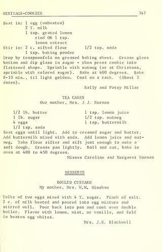 HERITAGE-COOKIES 347
Beat in: 1 egg (unbeaten)
2 T. milk
1 tsp. grated lemon
rind OR 1 tsp.
lemon extract
Stir in: 2 c. sifted flour 1/2 tsp. soda
1 tsp. baking powder
Drop by teaspoonfuls on greased baking sheet. Grease glass
bottom and dip glass in sugar - then press cookie into
flattened shape. Sprinkle with nutmeg (or at Christmas,
sprinkle with colored sugar). Bake at 400 degrees. Bake
8-10 min. , til light golden. Cool on a rack. (About 3
dozen)
.
Sally and Patsy Millar
TEA CAKES
Our mother, Mrs. J.J. Norman
1/2 lb. butter 1 tsp. lemon juice
1 lb. sugar 1/2 tsp. nutmeg
4 eggs 1 tsp. buttermilk
1/2 tsp. soda
Beat eggs until light. Add to creamed sugar and butter.
Add buttermilk mixed with soda. Add lemon juice and nut-
meg. Take flour sifter and sift just enough to make a
soft dough. Grease pan lightly. Roll and cut, bake in
oven at 400 to 450 degrees.
Misses Caroline and Margaret Norman
DESSERTS
BOILED CUSTARD
My mother, Mrs. W.M. Hinshaw
Yolks of two eggs mixed with 4 T. sugar. Pinch of salt
2 c. of milk heated and poured into egg mixture and
stirred well. Pour back into pan and cook over double
boiler. Flavor with lemon, mint, or vanilla, and fold
in beaten egg whites.
Mrs. J.S. Blackwell
 