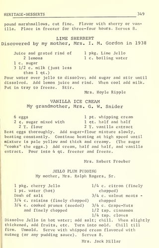 HERITAGE-DESSERTS 349
pound marshmallows , cut fine. Flavor with sherry or van-
illa. Place in freezer for three-four hours. Serves 8.
LIME SHERBERT
Discovered by my mother, Mrs. I. M. Gordon in 1938
Juice and grated rind of 1 pkg. Lime Jello
2 lemons 1 c. boiling water
1 c. sugar
3 1/2 c. milk (just less
than 1 qt.)
Pour water over jello to dissolve*, add sugar and stir until
dissolved. Add lemon juice and rind. When cool add milk.
Put in tray to freeze. Stir.
Mrs. Hoyle Ripple
VANILLA ICE CREAM
My grandmother, Mrs. G. W. Snider
6 eggs 1 pt. whipping cream
2 c. sugar mixed with 1 qt. half and half
2 T. flour 2 T. vanilla extract
Beat eggs thoroughly. Add sugar-flour mixture slowly,
beating constantly. Continue beating at high speed until
mixture is pale yellow and thick and creamy. (The sugar
"cooks M
the eggs.) Add cream, half and half, and vanilla
extract. Pour into 4 qt. freezer and freeze.
Mrs. Robert Froeber
JELLO PLUM PUDDING
My mother, Mrs. Ralph Rogers, Sr.
1 pkg. cherry Jello 1/4 c. citron (finely
1 pt. water (hot) chopped)
Dash of salt 3/4 c. walnut meats -
3/4 c. raisins (finely chopped) chopped
3/4 c. cooked prunes (seeded) 3/4 c. Grape-Nuts
and finely chopped 1/2 tsp. cinnamon
1/4 tsp. cloves
Dissolve Jello in hot water; add salt; chill. When slightly
thickened, add fruits, etc. Turn into mold. Chill till
firm. Unmold. Serve with whipped cream flavored with
nutmeg (or any pudding sauce). Serves 8.
Mrs. Jack Millar
 