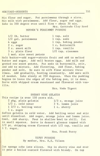 HERITAGE -DESSERTS 351
Mix flour and sugar. Put persimmons through a sieve.
Mix milk with persimmons. Add flour, sugar and eggs.
Bake in 350 degree oven until firm - about 30 min.
Mrs. Gertrude Clay Reed
MOTHER'S PERSIMMON PUDDING
1/2 lb. butter
1/2 gal. persimmons
4 eggs
2 c. sugar
2 c. sweet milk
3 c. plain flour
1 tsp. salt
1 tsp. soda
1 tsp. baking powder
1 c. buttermilk
1 tsp. vanilla
1/2 tsp. cinnamon
1 med. size sweet potato
Melt butter--add sugar--strain fruit and add to melted
butter and sugar. Add well beaten eggs. Add milk and
grated raw sweet potato. Put soda in buttermilk, stir,
and add to mixture. Add flavoring. Add flour, baking
powder and salt. Be sure to sift flour mixture three
times. Add gradually, beating constantly. Add more milk
if needed. Bake slowly at 350 degrees. When the pudding
begins to leave the edges of the baking pan, it is done.
Serve with whipped cream sweetened and flavored with van-
illa.
Mrs. Wade Tigert
Thi
c. orange juice
lemon juice
sherry
Sof
unt
Coo
in
1/2
1 T
SHERRY WINE GELATIN
s recipe is over 150 years old.
2 pkg. plain gelatin 1/3
1/2 c. cold water 3 T
1 2/3 c. boiling water 1 c
1 c. sugar
ten gelatin in cold water. Add boiling water and stir
il dissolved. Add sugar, orange juice and lemon juice
1. Add sherry. Pour in shallow bowl to chill. Cut
small squares. Serve in dessert glasses topped with
pt. whipping cream flavored with 1/2 tsp. vanilla and
. sugar.
Mrs. Frank Perry
TIPSY PUDDING
My mother, Mrs. N.S. Wilson
Cut sponge cake into slices. Dip in sherry wine and over
it pour a boiled custard flavored with brandy. On top
 