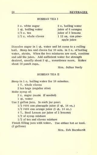 28 BEVERAGES
RUSSIAN TEA I
3 c. white sugar 2 c. boiling water
1 qt. boiling water juice of 6 oranges
1/3 c. tea juice of 3 lemons
1/2 c. whole cloves 1 12 oz. can pine-
apple juice
Dissolve sugar in 1 qt. water and let come to a rolling
boil. Steep tea and cloves for 10 min. in 2 c. of boiling
water, strain. When the two mixtures are cool, combine
and add the juice. Add sufficient water for strength
desired, usually about 3 qt. , sometimes more. Makes
about 50 punch cups.
Mrs. Julius Neely
RUSSIAN TEA II
Steep in 1 c. boiling water for 10 minutes:
1 T. whole cloves
2 tea bags (regular size)
Make syrup of:
3 c. sugar (more if needed)
1 qt. water
Use 2 gallon jars. In each jar pour:
1/2 #404 can pineapple juice (1 qt. 14 oz.)
1/2 #404 can orange juice (1 qt. 14 oz.)
4 T. Real Lemon (or juice of 2 lemons)
1/2 of syrup mixture
1/2 of tea and cloves mixture
Finish filling jars with water. Use either hot or iced.
(2 gallons)
Mrs. Zeb Barnhardt
 