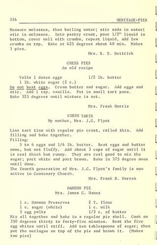 354 HERITAGE -PIES
Measure molasses, then boiling water; stir soda in water*
stir in molasses. Into pastry crust, pour 1/2" liquid in
bottom, cover well with crumbs, repeat liquid, add few
crumbs on top. Bake at 425 degrees about 40 min. Makes
3 pies.
Mrs. R. E. Deitrich
CHESS PIES
An old recipe
Yolks 1 dozen eggs 1/2 lb. butter
1 lb. white sugar (2 c.)
Do not beat eggs . Cream butter and sugar. Add eggs and
stir. Add 1 tsp. vanilla. Put in small tart pans.
Bake 325 degrees until mixture is set.
Mrs. Frank Morris
CHESS TARTS
My mother, Mrs. J.G. Flynt
Line tart tins with regular pie crust, rolled thin. Add
filling and bake together.
Filling:
5 to 6 eggs and 1/4 lb. butter. Beat eggs and butter
some, but not fluffy. Add about 3 cups of sugar until it
is real thick but runny. They are real good to mix the
sugar; part white and part brown. Bake in 375 degree oven
until done.
The fourth generation of Mrs. J.G. Flynt' s family is now
active in Centenary Church.
Mrs. Frank R. Warren
DAMSON PIE
Mrs. James G. Hanes
1 c. Damson Preserves 2 T. flour
1 c. sugar (white) 1 c. milk
5 egg yolks 1/2 c. of butter
Mix all together and bake in a regular pie shell. Cook on
350 degrees thirty to forty-five minutes. Beat the five
egg whites until stiff. Add ten tablespoons of sugar; then
put the meringue on top of the pie and brown it. (Makes
two pies)
 