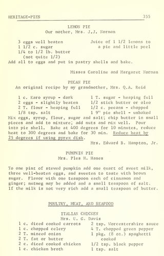 HERITAGE-PIES 355
LEMON PIE
Our mother, Mrs. J.J. Norman
3 eggs well beaten Juice of 1 1/2 lemons to
1 1/2 c. sugar a pie and little peel
1/4 to 1/2 lb. butter
(not quite 1/2)
Add all to eggs and put in pastry shells and bake.
Misses Caroline and Margaret Norman
PECAN PIE
An original recipe by my grandmother, Mrs. Q.A. Reid
1 c. Karo syrup - dark 1 T. sugar - heaping full
2 eggs - slightly beaten 1/2 stick butter or oleo
2 T. flour - heaping full 1/2 c. pecans - chopped
1/8 tsp. salt 1 9" pie shell - unbaked
Mix eggs, syrup, flour, sugar and salt; chip butter in small
pieces and add to mixture; add nuts and mix well. Pour
into pie shell. Bake at 400 degrees for 10 minutes, reduce
heat to 300 degrees and bake for 30 min. Reduce heat by
25 degrees if using pyrex dish .
Mrs. Edward B. Hampton, Jr.
PUMPKIN PIE
Mrs. Pies H. Hanes
To one pint of stewed pumpkin add one quart of sweet milk,
three well-beaten eggs, and sweeten to taste with brown
sugar. Flavor with one teaspoon each of cinnamon and
ginger; nutmeg may be added and a small teaspoon of salt.
If the milk is not very rich add a small teaspoon of butter.
POULTRY, MEAT, AND SEAFOOD
ITALIAN CHICKEN
Mrs. U. G. Davis
1 c. diced cooked carrots 2 tsp. Worcestershire sauce
1 c. chopped celery 4 T. chopped green pepper
2 T. minced onion 1 pkg. (8 oz.) spaghetti
2 T. fat or butter cooked
2 c. diced cooked chicken 1/2 tsp. black pepper
1 c. chicken broth 1 tsp. salt
 