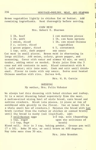 356 HERITAGE -POULTRY, MEAT, AND SEAFOOD, imtij.)
Brown vegetables lightly in chicken fat or butter. Add
remaining ingredients. Heat thoroughly before serving.
CHOW ME IN
Mrs. Robert E. Sherman
1 lb. beef 1 can mushroom pieces
1 lb. pork 1 lb. can bean sprouts
1 onion, diced 1 lb. can mixed Chinese
2 c. celery, diced vegetables
1 green pepper, diced 4 T. cornstarch
1 tsp. salt, dash pepper soy sauce
Cut meat in small pieces. Brown meat in shortening in
large skillet. Add onion, celery, green pepper, and
seasoning. Cover with water and simmer 45 min. or until
tender, adding water as needed. Drain juice from the 3
cans and add contents to meat. Blend cornstarch with 6
T. cold water; stir into meat. Cook and stir until thick-
ened. Flavor to taste with soy sauce. Serve over heated
Chinese noodles with rice. Serves 4-6.
Mrs. W . M. Curtis
DRESSING
My mother, Mrs. Felix Webster
We always had this dressing with baked chicken and turkey.
It is a moist dressing baked separately from the meat.
A medium-sized mixing bowl of stale bread, corn bread and
saltine crackers. Break into pieces. (A piece or two of
cornbread adds greatly to the flavor. Use at least 3/4 to
a whole small box of crackers.) Moisten the bread with hot
broth (either from the turkey or chicken or canned broth)
until the bread is mushy (not liquified) . Add:
3 well-beaten eggs 1-2 tsp. salt (depending
1 tsp. sugar upon the saltiness of
1-2 tsp e Sage broth)
Blend well. Stir in 3 tsp. baking powder. Grease pan well
(7 x 10). Bake 30 min. or until brown at 400 degrees.
May take more than 30 min.
Mrs. John Brandon
 