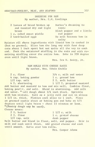 HERITAGE-POULTRY, MEAT, AND SEAFOOD 3 57
DRESSING FOR HAM
My mother, Mrs. C.W. Rawlings
2 loaves of bread broken up Durkee ' s dressing to
and toasted dry and light taste
brown Black pepper and a little
1 c. cubed sweet pickle red pepper
2 hard-boiled eggs No salt because ham is
salty
Moisten all above ingredients with liquid ham is cooked in
(but no grease). Slice ham the long way with four deep
cuts about 1 inch apart but not quite all the way to each
end. Pack the moistened stuffing in the cuts and with re-
maining stuffing cover the entire ham. Bake in 350 degree
oven until light brown.
Mrs. Ira W. Baity, Jr.
HAM ROLLS WITH CHEESE SAUCE
My mother, Mrs. Edwin Greble
2 c. flour 3/4 c. milk and water
4 tsp. baking powder 1 c. ground ham
1/2 tsp, salt 2 T. soft butter
4 T. shortening 1 1/2 T. prepared mustard
Add butter and mustard to ham and mix well. Combine flour,
baking powder, and salt. Blend in shortening. Add milk
and water, "loll dough about 1/4 inch thick. Sprinkle
with ham mixture. Roll as a jelly roll and cut in slices
1 1/2 in. thick. Flatten each slice to 1 inch. Place
on greased cookie sheet or baking pan and bake at 475
degrees until light brown - about 15 minutes or less.
'''(Pastry dough may be used).
Cheese sauce:
2 T. butter 1 1/2 c. milk
2 T. flour 1 c. grated cheese
1/2 tsp. salt dash pepper
Melt butter and blend in flour, salt, and pepper. Stir in
milk and cook until thick. Add grated cheese and cook
until smooth. Serve over ham rolls.
Mrs. Cooper Adams
 