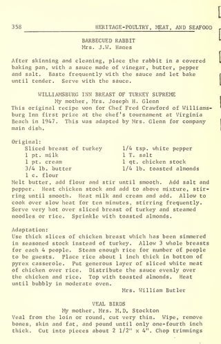 358 HERITAGE -POULTRY, MEAT, AND SEAFOOD
BARBECUED RABBIT
Mrs. J.W. Hanes
After skinning and cleaning, place the rabbit in a covered
baking pan, with a sauce made of vinegar, butter, pepper
and salt. Baste frequently with the sauce and let bake
until tender. Serve with the sauce.
WILLIAMSBURG INN BREAST OF TURKEY SUPREME
My mother, Mrs. Joseph H. Glenn
This original recipe won for Chef Fred Crawford of Williams-
burg Inn first prize at the chef's tournament at Virginia
Beach in 1947. This was adapted by Mrs. Glenn for company
main dish.
Original:
Sliced breast of turkey 1/4 tsp. white pepper
1 pt. milk 1 T. salt
1 pt. cream 1 qt. chicken stock
3/4 lb. butter 1/4 lb. toasted almonds
1 c. flour
Melt butter, add flour and stir until smooth. Add salt and
pepper. Heat chicken stock and add to above mixture, stir-
ring until smooth. Heat milk and cream and add. Allow to
cook over slow heat for ten minutes, stirring frequently.
Serve very hot over sliced breast of turkey and steamed
noodles or rice. Sprinkle with toasted almonds.
Adaptation:
Use thick slices of chicken breast which has been simmered
in seasoned stock instead of turkey. Allow 3 whole breasts
for each 4 people. Steam enough rice for number of people
to be guests. Place rice about 1 inch thick in bottom of
pyrex casserole. Put generous layer of sliced white meat
of chicken over rice. Distribute the sauce evenly over
the chicken and rice. Top with toasted almonds. Heat
until bubbly in moderate oven.
Mrs. William Butler
VEAL BIRDS
My mother, Mrs. M. D. Stockton
Veal from the loin or round, cut very thin. Wipe, remove
bones, skin and fat, and pound until only one-fourth inch
thick. Cut into pieces about 2 l/2 !i
x 4". Chop trimmings
 