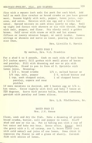 HERITAGE -POULTRY, MEAT, AND SEAFOOD 359
fine with a square inch salt fat pork for each bird. Add
half as much fine cracker or bread crumbs as you have ground
meat. Season highly with salt, pepper, lemon juice, cay-
enne, and onion. Moisten with one egg and a little hot
water. Spread mixture on each slice nearly to edge. Roll
up tight and fasten with skewers or tie with thread. Dredge
with salt, pepper, and flour. Fry slowly until a golden
brown. Half cover with cream or milk and let simmer
fifteen or twenty minutes longer, or until tender. Remove
strings or skewers and serve on toast, pouring the cream
over them.
Mrs. Linville K. Martin
BAKED SHAD I
My mother, Mrs. W.E. Franklin
For a shad 4 to 6 pounds. Gash on each side of back bone
2-3 inches apart; fill gashes with small piece of bacon
and parsley. Fill with dressing and sew or pin with
toothpicks. Stand in pan in form of S. Sprinkle with
lemon juice. Dressing:
1 1/2 c. bread crumbs 1/4 c. melted butter or
1/4 tsp. salt, pepper 2 T. melted butter and
1 tsp. each chopped onion, 1 of chopped bacon
parsley, capers and sour
pickles
If more moisture is desired, add 1 beaten egg or 1/4 c.
hot water. Cover tightly with foil and bake 7 hours at
220 degrees. Serve with potato balls, broiled tomatoes,
garnish with parsley and lemon slices.
Mrs. L.B. Pfefferkorn, Sr.
BAKED SHAD II
Mrs. J.W. Hanes
Clean, wash and dry the fish. Make a dressing of grated
bread crumbs, butter, salt and pepper to taste. Stuff
shad and sew or tie up. Put in baking pan with a cup of
hot water and bake one hour. Baste often. Sauce : Boil
the gravy with a T. of catsup, one T. brown flour (wet
with cold water) and juice of one lemon. Some think it
improves the flavor to add a glass of sherry. Garnish
fish with slices of lemon.
 