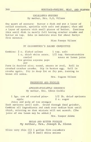 360 HERITAGE-POULTRY, MEAT, AND S EAFOOD
ESCALLOPED OYSTERS
My mother, Mrs. M.S. Wilson
One quart of oysters: Butter a dish and put a layer of
rolled crackers, sprinkle with salt and pepper; then add
a layer of oysters with small pieces of butter. Continue
this until dish is nearly full having cracker crumbs and
butter on top. Bake in moderate oven for about forty-
five minutes
.
Miss Fannye Wilson
MY GRANDMOTHER'S SALMON CROQUETTES
Combine: 2 c. flaked salmon 1 tsp. salt
1 c. thick white sauce, 1/2 tsp. Worcestershire
cooled sauce or lemon juice
Few grains cayenne pep-
per
Form in desired size; round, square or oval. Roll in
crushed cracker crumbs. Dip in beaten egg. Roll in
crumbs again. Fry in deep fat or fry pan, turning to
brown all sides.
Mrs. Eugene Wilson
PRESERVES AND PICKLES
APRICOT-PINEAPPLE CONSERVE
My mother, Mrs. Edwin Greble
1 lge. can of crushed pine- 1/2 lb. dried apricots
apple 2 c. sugar
Juice and pulp of two oranges
Soak apricots until soft. Grind through food grinder.
Combine all ingredients and cook over medium heat until
thick, stirring so that mixture will not scorch. (The
juice of one lemon may be added.)
Mrs. Cooper Adams
BREAD AND BUTTER PICKLES
My mother, Mrs. Joseph H. Glenn
Slice very thin (1) 1 gallon firm cucumbers
(2) 8 small white onions
 