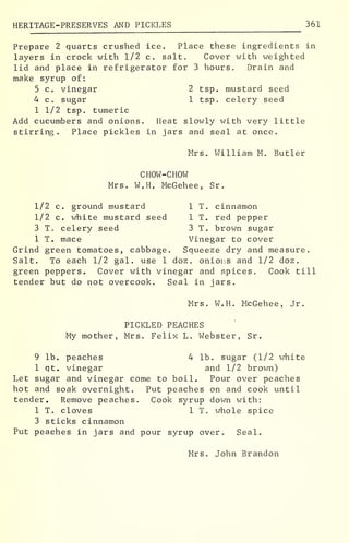HERITAGE-PRESERVES AND PICKLES 361
Prepare 2 quarts crushed ice. Place these ingredients in
layers in crock with 1/2 c. salt. Cover with weighted
lid and place in refrigerator for 3 hours. Drain and
make syrup of:
5 c. vinegar 2 tsp. mustard seed
4 c. sugar 1 tsp. celery seed
1 1/2 tsp. tumeric
Add cucumbers and onions. Heat slowly with very little
stirring. Place pickles in jars and seal at once.
Mrs. William M. Butler
CHOW-CHOW
Mrs. W.H. McGehee, Sr.
1/2 c. ground mustard 1 T. cinnamon
1/2 c. white mustard seed 1 T. red pepper
3 T. celery seed 3 T. brown sugar
1 T. mace Vinegar to cover
Grind green tomatoes, cabbage. Squeeze dry and measure.
Salt. To each 1/2 gal. use 1 doz. onions and 1/2 doz.
green peppers. Cover with vinegar and spices. Cook till
tender but do not overcook. Seal in jars.
Mrs. W.H. McGehee, Jr.
PICKLED PEACHES
My mother, Mrs. Felix L. Webster, Sr.
9 lb. peaches 4 lb. sugar (1/2 white
1 qt. vinegar and 1/2 brown)
Let sugar and vinegar come to boil. Pour over peaches
hot and soak overnight. Put peaches on and cook until
tender. Remove peaches. Cook syrup down with:
1 T. cloves 1 T. whole spice
3 sticks cinnamon
Put peaches in jars and pour syrup over. Seal.
Mrs. John Brandon
 