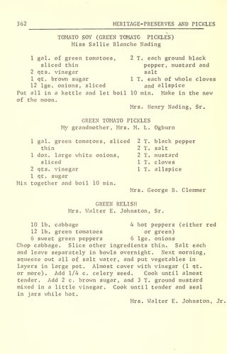 362 HERITAGE-PRESERVES AND PICKLES
TOMATO SOY (GREEN TOMATO PICKLES)
Miss Sallie Blanche Nading
1 gal. of green tomatoes, 2 T. each ground black
sliced thin pepper, mustard and
2 qts. vinegar salt
1 qt. brown sugar 1 T. each of whole cloves
12 lge. onions, sliced and allspice
Put all in a kettle and let boil 10 min. Make in the new
of the moon.
Mrs. Henry Nading, Sr.
GREEN TOMATO PICKLES
My grandmother, Mrs. M. L. Ogburn
1 gal. green tomatoes, sliced 2 T. black pepper
thin 2 T. salt
1 doz. large white onions, 2 T. mustard
sliced 1 T. cloves
2 qts. vinegar 1 T. allspice
1 qt. sugar
Mix together and boil 10 min.
Mrs. George B. Clemmer
GREEN RELISH
Mrs. Walter E. Johnston, Sr.
10 lb. cabbage 4 hot peppers (either red
12 lb. green tomatoes or green)
6 sweet green peppers 6 lge. onions
Chop cabbage. Slice other ingredients thin. Salt each
and leave separately in bowls overnight. Next morning,
squeeze out all of salt water, and put vegetables in
layers in large pot. Almost cover with vinegar (1 qt.
or more). Add 1/4 c. celery seed. Cook until almost
tender. Add 2 c. brown sugar, and 3 T. ground mustard
mixed in a little vinegar. Cook until tender and seal
in jars while hot.
Mrs. Walter E. Johnston, Jr
 