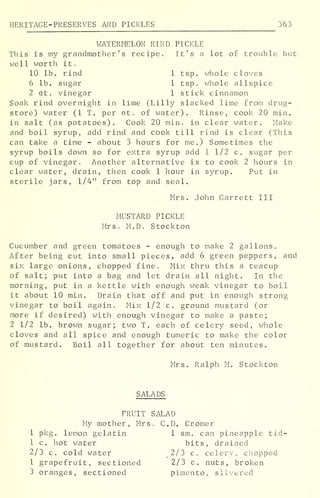 HERITAGE-PRESERVES AND PICKLES 363
WATERMELON RIND PICKLE
This is my grandmother's recipe. It's a lot of trouble but
well worth it
.
10 lb. rind 1 tsp. whole cloves
6 lb. sugar 1 tsp. whole allspice
2 qt. vinegar 1 stick cinnamon
Soak rind overnight in lime (Lilly slacked lime from drug-
store) water (1 T. per at. of water). Rinse, cook 20 min.
in salt (as potatoes). Cook 20 min. in clear water. Make
and boil syrup, add rind and cook till rind is clear (This
can take a time - about 3 hours for me.) Sometimes the
syrup boils down so for extra syrup add 1 1/2 c. sugar per
cup of vinegar. Another alternative is to cook 2 hours in
clear water, drain, then cook 1 hour in syrup. Put in
sterile jars, 1/4" from top and seal.
Mrs. John Garrett III
MUSTARD PICKLE
Mrs. M.D. Stockton
Cucumber and green tomatoes - enough to make 2 gallons.
After being cut into small pieces, add 6 green peppers, and
six large onions, chopped fine. Mix thru this a teacup
of salt; put into a bag and let drain all night. In the
morning, put in a kettle with enough weak vinegar to boil
it about 10 min. Drain that off and put in enough strong
vinegar to boil again. Mix 1/2 c. ground mustard (or
more if desired) with enough vinegar to make a paste;
2 1/2 lb. brown sugar; two T. each of celery seed, whole
cloves and all spice and enough tumeric to make the color
of mustard. Boil all together for about ten minutes.
Mrs. Ralph M. Stockton
SALADS
FRUIT SALAD
My mother, Mrs. CD. Cromer
1 pkg. lemon gelatin 1 sm. can pineapple tid-
1 c. hot water bits, drained
2/3 c. cold water 2/3 c. celery, chopped
1 grapefruit, sectioned 2/3 c. nuts, broken
3 oranges, sectioned pimento, slivered
 