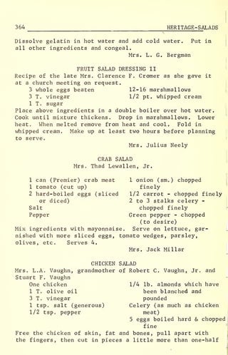 364 HERITAGE -SALADS
Dissolve gelatin in hot water and add cold water. Put in
all other ingredients and congeal.
Mrs. L. G. Bergman
FRUIT SALAD DRESSING II
Recipe of the late Mrs. Clarence F. Cromer as she gave it
at a church meeting on request.
3 whole eggs beaten 12-16 marshmallows
3 T. vinegar 1/2 pt. whipped cream
1 T. sugar
Place above ingredients in a double boiler over hot water.
Cook until mixture thickens. Drop in marshmallows. Lower
heat. When melted remove from heat and cool. Fold in
whipped cream. Make up at least two hours before planning
to serve.
Mrs. Julius Neely
CRAB SALAD
Mrs. Thad Lewallen, Jr.
1 can (Premier) crab meat 1 onion (sm.) chopped
1 tomato (cut up) finely
2 hard-boiled eggs (sliced 1/2 carrot - chopped finely
or diced) 2 to 3 stalks celery -
Salt chopped finely
Pepper Green pepper - chopped
(to desire)
Mix ingredients with mayonnaise. Serve on lettuce, gar-
nished with more sliced eggs, tomato wedges, parsley,
olives, etc. Serves 4.
Mrs. Jack Millar
CHICKEN SALAD
Mrs. L.A. Vaughn, grandmother of Robert C. Vaughn, Jr. and
Stuart F. Vaughn
One chicken 1/4 lb. almonds which have
1 T. olive oil been blanched and
3 T. vinegar pounded
1 tsp. salt (generous) Celery (as much as chicken
1/2 tsp. pepper meat)
5 eggs boiled hard & chopped
fine
Free the chicken of skin, fat and bones, pull apart with
the fingers, then cut in pieces a little more than one-half
 