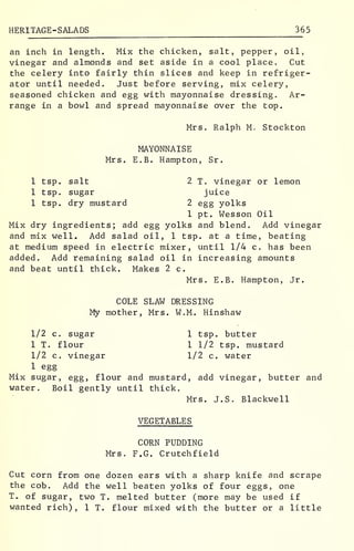 HERITAGE -SALADS 365
an inch in length. Mix the chicken, salt, pepper, oil,
vinegar and almonds and set aside in a cool place. Cut
the celery into fairly thin slices and keep in refriger-
ator until needed. Just before serving, mix celery,
seasoned chicken and egg with mayonnaise dressing. Ar-
range in a bowl and spread mayonnaise over the top.
Mrs. Ralph M. Stockton
MAYONNAISE
Mrs. E.B. Hampton, Sr.
1 tsp. salt 2 T. vinegar or lemon
1 tsp. sugar juice
1 tsp. dry mustard 2 egg yolks
1 pt. Wesson Oil
Mix dry ingredients; add egg yolks and blend. Add vinegar
and mix well. Add salad oil, 1 tsp. at a time, beating
at medium speed in electric mixer, until 1/4 c. has been
added. Add remaining salad oil in increasing amounts
and beat until thick. Makes 2 c.
Mrs. E.B. Hampton, Jr.
COLE SLAW DRESSING
My mother, Mrs. W.M. Hinshaw
1/2 c. sugar 1 tsp. butter
1 T. flour 1 1/2 tsp. mustard
1/2 c. vinegar 1/2 c. water
1 egg
Mix sugar, egg, flour and mustard, add vinegar, butter and
water. Boil gently until thick.
Mrs. J.S. Blackwell
VEGETABLES
CORN PUDDING
Mrs. F.G. Crutchfield
Cut corn from one dozen ears with a sharp knife and scrape
the cob. Add the well beaten yolks of four eggs, one
T. of sugar, two T. melted butter (more may be used if
wanted rich), 1 T. flour mixed with the butter or a little
 