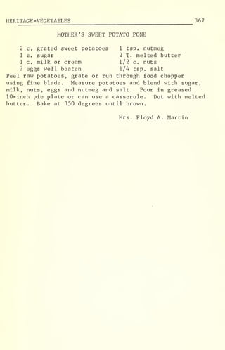 HERITAGE-VEGETABLES 367
MOTHER'S SWEET POTATO PONE
2 c. grated sweet potatoes 1 tsp. nutmeg
1 c. sugar 2 T. melted butter
1 c. milk or cream 1/2 c. nuts
2 eggs well beaten 1/4 tsp. salt
Peel raw potatoes, grate or run through food chopper
using fine blade. Measure potatoes and blend with sugar,
milk, nuts, eggs and nutmeg and salt. Pour in greased
10-inch pie plate or can use a casserole. Dot with melted
butter. Bake at 350 degrees until brown.
Mrs. Floyd A. Martin
 