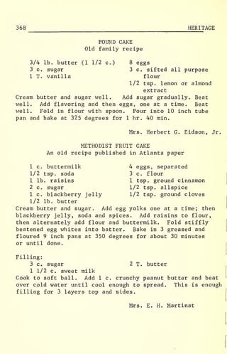 368 HERITAGE
POUND CAKE
Old family recipe
3/4 lb. butter (1 1/2 c.) 8 eggs
3 c. sugar 3 c. sifted all purpose
1 T. vanilla flour
1/2 tsp. lemon or almond
extract
Cream butter and sugar well. Add sugar gradually. Beat
well. Add flavoring and then eggs, one at a time. Beat
well. Fold in flour with spoon. Pour into 10 inch tube
pan and bake at 325 degrees for 1 hr . 40 min.
Mrs. Herbert G. Eidson, Jr.
METHODIST FRUIT CAKE
An old recipe published in Atlanta paper
1 c. buttermilk 4 eggs, separated
1/2 tsp. soda 3 c. flour
1 lb. raisins 1 tsp. ground cinnamon
2 c. sugar 1/2 tsp. allspice
1 c. blackberry jelly 1/2 tsp. ground cloves
1/2 lb. butter
Cream butter and sugar. Add egg yolks one at a time; then
blackberry jelly, soda and spices. Add raisins to flour,
then alternately add flour and buttermilk. Fold stiffly
beatened egg whites into batter. Bake in 3 greased and
floured 9 inch pans at 350 degrees for about 30 minutes
or until done.
Filling:
3 c. sugar 2 T. butter
1 1/2 c. sweet milk
Cook to soft ball. Add 1 c. crunchy peanut butter and beat
over cold water until cool enough to spread. This is enough
filling for 3 layers top and sides.
Mrs. E. H. Martinat
 