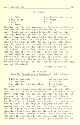 MEN 'S SPECIALTIES 371
HOT ROLLS
7 c. flour 1 c. lard or shortening
2 pkg. yeast 1 c. sugar
2 eggs 1 T. salt
2 c. water
Dissolve yeast in 1 c. warm water. Put other c. of water
over fire and dissolve sugar and shortening. Allow to
cool. Beat eggs in a mixing bowl, add yeast and water
then sugar-shortening-water mixture. Mix well and add
flour. Thoroughly mix using hand mixing if necessary.
Cover bowl with wet cloth and place in a warm place. Let
rise 2 1/2-3 hours or until double in size. Roll dough
about 1/2 inch thick. Cut with a 2 1/2 inch biscuit
cutter. Brush with melted butter and place on a greased
cookie sheet. Make a deep crease, a bit off center,
with the back of a knife handle. Fold dough over, so
top half slightly overlaps. Brush again with melted
butter and let rise another 45 min. to an hour. Bake in
a preheated oven at 425 degrees for 12-15 min. The
recipe may be halved. The rolls may be frozen after being
made out if desired.
Robert H. Cundiff
ITALIAN BREAD
From The Connoisseur ' s Cookbook by Robert Carrier
2 1/2 c. warm water yellow corn meal
2 T. dry yeast 1 T. water
8 c. sifted all-purpose flour 1 egg white
butter 1 level T. salt
Pour warm water into warmed mixing bowl; sprinkle with
yeast; stir after 5 min. and then stir in a quarter of the
flour. Beat well; add salt and gradually beat in all but
a quarter of the flour. Turn onto a lightly floured
board. Cover; leave to rest for 10 min. Knead by hand
for 20 min. or until dough is very elastic - knead in re-
maining flour. Place dough in a lightly buttered bowl
turning once to grease surface. Cover with wax paper or
foil and a piece of clean blanket and leave to rise in a
warm place away from drafts and direct heat for about 1
1/2 hours or until doubled in bulk. Punch the dough down
with your fist and then let rise again until double in
bulk-about 1 hour. Turn out on a lightly floured surface.
 