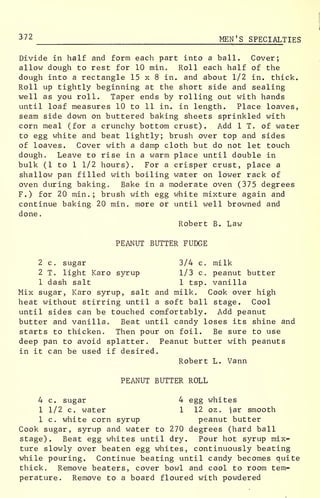 372 MEN'S SPECIALTIES
Divide in half and form each part into a ball. Cover;
allow dough to rest for 10 min. Roll each half of the
dough into a rectangle 15 x 8 in. and about 1/2 in. thick.
Roll up tightly beginning at the short side and sealing
well as you roll. Taper ends by rolling out with hands
until loaf measures 10 to 11 in. in length. Place loaves,
seam side down on buttered baking sheets sprinkled with
corn meal (for a crunchy bottom crust). Add 1 T. of water
to egg white and beat lightly; brush over top and sides
of loaves. Cover with a damp cloth but do not let touch
dough. Leave to rise in a warm place until double in
bulk (1 to 1 1/2 hours). For a crisper crust, place a
shallow pan filled with boiling water on lower rack of
oven during baking. Bake in a moderate oven (375 degrees
F.) for 20 min.; brush with egg white mixture again and
continue baking 20 min. more or until well browned and
done
.
Robert B. Law
PEANUT BUTTER FUDGE
2 c. sugar 3/4 c. milk
2 T. light Karo syrup 1/3 c. peanut butter
1 dash salt 1 tsp. vanilla
Mix sugar, Karo syrup, salt and milk. Cook over high
heat without stirring until a soft ball stage. Cool
until sides can be touched comfortably. Add peanut
butter and vanilla. Beat until candy loses its shine and
starts to thicken. Then pour on foil. Be sure to use
deep pan to avoid splatter. Peanut butter with peanuts
in it can be used if desired.
Robert L. Vann
PEANUT BUTTER ROLL
4 c. sugar 4 egg whites
1 1/2 c. water 1 12 oz. iar smooth
1 c. white corn syrup peanut butter
Cook sugar, syrup and water to 270 degrees (hard ball
stage). Beat egg whites until dry. Pour hot syrup mix-
ture slowly over beaten egg whites, continuously beating
while pouring. Continue beating until candy becomes quite
thick. Remove beaters, cover bowl and cool to room tem-
perature. Remove to a board floured with powdered
 