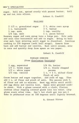 MEN 'S SPECIALTIES 373
sugar. Roll out, spread evenly with peanut butter. Roll
up and cut into slices.
Robert H. Cundiff
PRALINES
2 1/2 c. granulated sugar 2 T. white corn syrup
1 c. buttermilk 3 T. butter
1 tsp. soda 1 tsp. vanilla
1/4 tsp. salt 1 c. pecan halves
Measure sugar and corn syrup into a large pot. Stir soda
and salt into buttermilk and add to sugar. Bring to boil
over med. heat stirring until sugar is dissolved. Continue
cooking to 236 degrees (soft ball stage). Remove from
heat and add butter and vanilla. Beat until creamy, stir
in nuts and quickly drop from spoon on wax paper.
Robert H. Cundiff
PANCAKE COOKIES
(From Charleston Receipts )
1 egg, separated 1/4 lb. butter
1/2 c. brown sugar 1/4 c. finely chopped
1/2 c. white sugar pecans
1/2 tsp. vanilla 1 c. + 1 T. sifted flour
Pinch of salt
Cream butter and sugar together. Add yolk of egg. Then
add 1 c. of flour and pinch of salt. Mix pecans with T.
of flour and add to mixture. Beat egg white until stiff.
Add egg white and vanilla last. Spoon onto greased cook-
ie sheet. With a glass covered with a cloth, flatten
cookies after dipping covered glass into ice water. (Dip
glass every other time. Don't let cloth get too wet.)
Bake in preheated oven at 350 degrees until lightly browned.
B. Edward Ritter
 