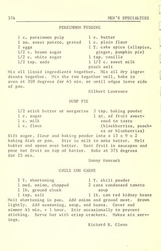 374 MEN'S SPECIALTIES
PERSIMMON PUDDING
1 c. persimmon pulp 1 c. butter
1 sm. sweet potato, grated 1 c. plain flour
2 eggs 1 T. cake spice (allspice,
1/2 c. brown sugar ginger, pumpkin pie)
1/2 c. white sugar 1 tsp. vanilla
1/2 tsp. soda 1 1/2 c. sweet milk
pinch salt
Mix all liquid ingredients together. Mix all dry ingre-
dients together. Mix the two together well, bake in
oven at 350 degrees for 45 min. or until edges leave side
of pan.
Gilbert Lawrence
DUMP PIE
1/2 stick butter or margarine 3 tsp. baking powder
1 c. sugar 1 qt. of fruit sweet-
1 c. milk ened to taste
1 c. flour (blackberries, peach-
es or blueberries)
Sift sugar, flour and baking powder into a 13 x 9 x 2
baking dish or pan. Stir in milk to make batter. Melt
butter and spoon over batter. Heat fruit in saucepan and
pour hot fruit on top of batter. Bake at 375 degrees
for 25 min.
Danny Hancock
CHILI CON CARNE
2 T. shortening 1 T. chili powder
1 med. onion, chopped 2 cans condensed tomato
1 lb. ground chuck soup
1 tsp. salt 1 lb. can red kidney beans
Melt shortening in pan. Add onion and ground meat. Brown
lightly. Add seasoning, soup, and beans. Cover and
simmer 45 min. - 1 hour. Stir occasionally to prevent
sticking. Serve hot with crisp crackers. Makes six serv-
ings.
Richard R. Glenn
 
