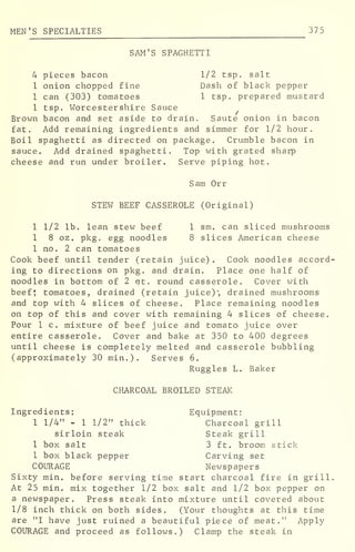 MEN'S SPECIALTIES 37 5
SAM'S SPAGHETTI
4 pieces bacon 1/2 tsp. salt
1 onion chopped fine Dash of black pepper
1 can (303) tomatoes 1 tsp. prepared mustard
1 tsp. Worcestershire Sauce
Brown bacon and set aside to drain. Saute onion in bacon
fat. Add remaining ingredients and simmer for 1/2 hour.
Boil spaghetti as directed on package. Crumble bacon in
sauce. Add drained spaghetti. Top with grated sharp
cheese and run under broiler. Serve piping hot.
Sam Orr
STEW BEEF CASSEROLE (Original)
1 1/2 lb. lean stew beef 1 sm. can sliced mushrooms
1 8 oz. pkg. egg noodles 8 slices American cheese
1 no. 2 can tomatoes
Cook beef until tender (retain juice) . Cook noodles accord-
ing to directions on pkg. and drain. Place one half of
noodles in bottom of 2 at. round casserole. Cover with
beef* tomatoes, drained (retain juice)', drained mushrooms
and top with 4 slices of cheese. Place remaining noodles
on top of this and cover with remaining 4 slices of cheese.
Pour 1 c. mixture of beef juice and tomato- juice over
entire casserole. Cover and bake at 350 to 400 degrees
until cheese is completely melted and casserole bubbling
(approximately 30 min.). Serves 6.
Ruggles L. Baker
CHARCOAL BROILED STEAK
Ingredients: Equipment:
1 1/4" - 1 1/2" thick Charcoal grill
sirloin steak Steak grill
1 box salt 3 ft. broom stick
1 box black pepper Carving set
COURAGE Newspapers
Sixty min. before serving time start charcoal fire in grill
At 25 min. mix together 1/2 box salt and 1/2 box pepper on
a newspaper. Press steak into mixture until covered about
1/8 inch thick on both sides. (Your thoughts at this time
are "I have just ruined a beautiful piece of meat." Apply
COURAGE and proceed as follows.) Clamp the steak in
 