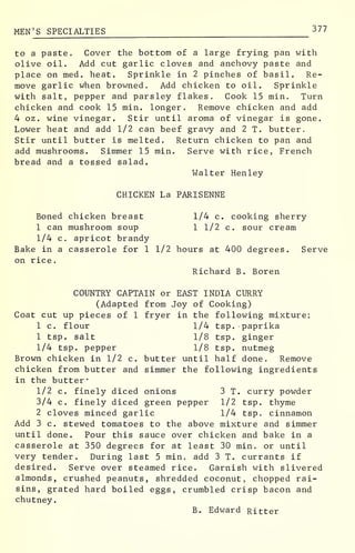MEN 'S SPECIALTIES 3 77
to a paste. Cover the bottom of a large frying pan with
olive oil. Add cut garlic cloves and anchovy paste and
place on med. heat. Sprinkle in 2 pinches of basil. Re-
move garlic when browned. Add chicken to oil. Sprinkle
with salt, pepper and parsley flakes. Cook 15 min. Turn
chicken and cook 15 min. longer. Remove chicken and add
4 oz. wine vinegar. Stir until aroma of vinegar is gone.
Lower heat and add 1/2 can beef gravy and 2 T. butter.
Stir until butter is melted. Return chicken to pan and
add mushrooms. Simmer 15 min. Serve with rice, French
bread and a tossed salad.
Walter Henley
CHICKEN La PARISENNE
Boned chicken breast 1/4 c. cooking sherry
1 can mushroom soup 1 1/2 c. sour cream
1/4 c. apricot brandy
Bake in a casserole for 1 1/2 hours at 400 degrees. Serve
on rice.
Richard B. Boren
COUNTRY CAPTAIN or EAST INDIA CURRY
(Adapted from Joy of Cooking)
Coat cut up pieces of 1 fryer in the following mixture:
1 c. flour 1/4 tsp. paprika
1 tsp. salt 1/8 tsp. ginger
1/4 tsp. pepper 1/8 tsp. nutmeg
Brown chicken in 1/2 c. butter until half done. Remove
chicken from butter and simmer the following ingredients
in the butter*
1/2 c. finely diced onions 3 T. curry powder
3/4 c. finely diced green pepper 1/2 tsp. thyme
2 cloves minced garlic 1/4 tsp. cinnamon
Add 3 c. stewed tomatoes to the above mixture and simmer
until done. Pour this sauce over chicken and bake in a
casserole at 350 degrees for at least 30 min. or until
very tender. During last 5 min. add 3 T. currants if
desired. Serve over steamed rice. Garnish with slivered
almonds, crushed peanuts, shredded coconut, chopped rai-
sins, grated hard boiled eggs, crumbled crisp bacon and
chutney.
B. Edward Ritter
 