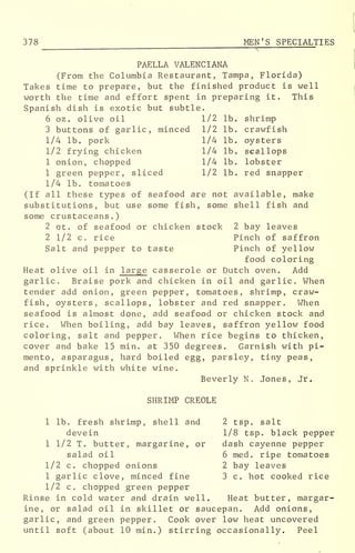 378 MEN'S SPECIALTIES
PAELLA VALENCIANA
(From the Columbia Restaurant, Tampa, Florida)
Takes time to prepare, but the finished product is well
worth the time and effort spent in preparing it. This
Spanish dish is exotic but subtle.
6 oz. olive oil 1/2 lb. shrimp
3 buttons of garlic, minced 1/2 lb. crawfish
1/4 lb. pork 1/4 lb. oysters
1/2 frying chicken 1/4 lb. scallops
1 onion, chopped 1/4 lb. lobster
1 green pepper, sliced 1/2 lb. red snapper
1/4 lb. tomatoes
(If all these types of seafood are not available, make
substitutions, but use some fish, some shell fish and
some crustaceans.)
2 qt. of seafood or chicken stock 2 bay leaves
2 1/2 c. rice Pinch of saffron
Salt and pepper to taste Pinch of yellow
food coloring
Heat olive oil in large casserole or Dutch oven. Add
garlic. Braise pork and chicken in oil and garlic. When
tender add onion, green pepper, tomatoes, shrimp, craw-
fish, oysters, scallops, lobster and red snapper. When
seafood is almost done, add seafood or chicken stock and
rice. When boiling, add bay leaves, saffron yellow food
coloring, salt and pepper. When rice begins to thicken,
cover and bake 15 min. at 350 degrees. Garnish with pi-
mento, asparagus, hard boiled egg, parsley, tiny peas,
and sprinkle with white wine.
Beverly N. Jones, Jr.
SHRIMP CREOLE
1 lb. fresh shrimp, shell and 2 tsp. salt
devein 1/8 tsp. black pepper
1 1/2 T. butter, margarine, or dash cayenne pepper
salad oil 6 med. ripe tomatoes
1/2 c. chopped onions 2 bay leaves
1 garlic clove, minced fine 3 c. hot cooked rice
1/2 c. chopped green pepper
Rinse in cold water and drain well. Heat butter, margar-
ine, or salad oil in skillet or saucepan. Add onions,
garlic, and green pepper. Cook over low heat uncovered
until soft (about 10 min.) stirring occasionally. Peel
 