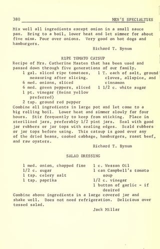 380 MEN'S SPECIALTIES
Mix well all ingredients except onion in a small sauce
pan. Bring to a boil, lower heat and let simmer for about
five mins . Pour over onions. Very good on hot dogs and
hamburgers
.
Richard T. Bynum
RIPE TOMATO CATSUP
Recipe of Mrs. Catherine Masten that has been used and
passed down through five generations of our family.
1 gal. sliced ripe tomatoes, 1 T. each of salt, ground
measuring after slicing. cloves, allspice, and
6 med . onions, sliced cinnamon
6 med. green peppers, sliced 1 1/2 c. white sugar
1 pt. vinegar (Heinz yellow
preferred)
2 tsp. ground red pepper
Combine all ingredients in large pot and let come to a
big rolling boil. Lower heat and simmer slowly for four
hours. Stir frequently to keep from sticking. Place in
sterilized jars, preferably 1/2 pint jars. Seal with good
jar rubbers or jar tops with sealing edges. Scald rubbers
or jar tops before using. This catsup is good over any
of the dried beans, cooked cabbage, hamburgers, roast beef,
and raw oysters.
Richard T. Bynum
SALAD DRESSING
1 med. onion, chopped fine 1 c. Wesson Oil
1/2 c. sugar 1 can Campbell's tomato
1 tsp. celery salt soup
1 tsp. paprika 1/2 c. vinegar
1 button of garlic - if
desired
Combine above ingredients in a large covered jar and
shake well. Does not need refrigeration. Delicious over
tossed salad.
Jack Millar
 
