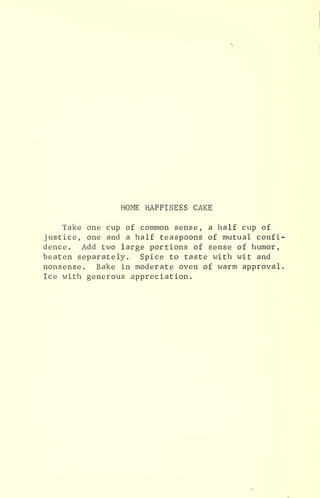 HOME HAPPINESS CAKE
Take one cup of common sense, a half cup of
justice, one and a half teaspoons of mutual confi-
dence. Add two large portions of sense of humor,
beaten separately. Spice to taste with wit and
nonsense. Bake in moderate oven of warm approval.
Ice with generous appreciation.
 