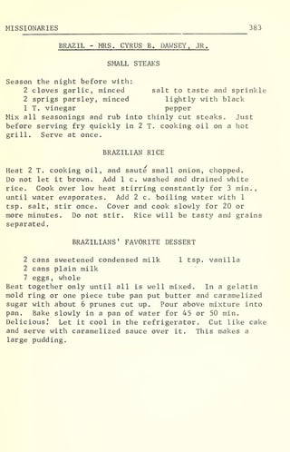 MISSIONARIES 383
BRAZIL - MRS. CYRUS B. DAWSEY , JR.
SMALL STEAKS
Season the night before with:
2 cloves garlic, minced salt to taste and sprinkle
2 sprigs parsley, minced lightly with black
1 T. vinegar pepper
Mix all seasonings and rub into thinly cut steaks. Just
before serving fry quickly in 2 T. cooking oil on a hot
grill. Serve at once.
BRAZILIAN RICE
Heat 2 T. cooking oil, and saute small onion, chopped.
Do not let it brown. Add 1 c. washed and drained white
rice. Cook over low heat stirring constantly for 3 min.,
until water evaporates. Add 2 c. boiling water with 1
tsp. salt, stir once. Cover and cook slowly for 20 or
more minutes. Do not stir. Rice will be tasty and grains
separated
.
BRAZILIANS' FAVORITE DESSERT
2 cans sweetened condensed milk 1 tsp. vanilla
2 cans plain milk
7 eggs, whole
Beat together only until all is well mixed. In a gelatin
mold ring or one piece tube pan put butter and caramelized
sugar with about 6 prunes cut up. Pour above mixture into
pan. Bake slowly in a pan of water for 45 or 50 min.
Delicious! Let it cool in the refrigerator. Cut like cake
and serve with caramelized sauce over it. This makes a
large pudding.
 