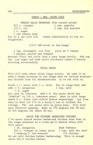 384 MISSIONARIES
CONGO - MRS. WAYNE CULP
TOMATO SALAD DRESSING (For tossed salad)
2/3 c. vinegar 1 tsp. paprika
1/2 c. oil 1 tsp. dry mustard
1 c. sugar
1 can tomato soup
Put in a jar with lid. Keeps indefinitely in the re-
frigerator .
1-2-3 JAM Great in the Congo
1 lge. pineapple, cut fine juice of 3 lemons
2 papaya, peeled and chopped
Measure fruit and juice into a very large kettle. Add cup
for cup sugar and cook until thickened (about 2 hours)
stirring occasionally.
PIZZA DOUGH
This will make about three large pizzas. We used it on
many a happy occasion in the Congo when we invited mission-
ary friends from all denominations in to eat with us.
Scald 1 c. water with 1 c. milk. Put in large bowl and
add: 1 T. margarine 1 tsp. salt
1 T. sugar
Let cool to lukewarm. Add 1 T. dry yeast which has
'bubbled' in 1/4 c. lukewarm water. Beat in with large
spoon 6 c. flour (not sifted before measuring). Let rise
once in bowl (if I'm in a hurry I use it without the
rising). Pat out quite thin on pizza pans. Fill with
your favorite topping. Bake at 375 degrees for 30 min.
or 425 degrees for about 20 min.
SAUCE FOR OUTDOOR BARBECUED CHICKEN
I've never tasted better barbecued chicken than that in
the Congo prepared on a crude grill basted often with
this sauce.
1 lb. margarine dash Tabasco
3/4 c. vinegar or lemon juice 1 tsp. salt for each
3 heaping T. dry mustard 1/2 chicken
Do not salt chicken before barbecuing. This is enough
sauce for 6 chicken halves.
 