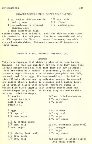 MISSIONARIES 385
CREAMED CHICKEN WITH POTATO CHIP TOPPING
1/2 tsp. salt
2 T. flour
1 c. cooked peas
3 lb. cooked chicken cut in
med. pieces
1 can mushroom or creamed
chicken soup
2 cans evaporated milk
Combine soup, salt and milk.
Add cooked chicken and peas,
at 350 degrees for 30 min. , remove from oven, top with
crushed potato chips. Return to oven until topping is
light brown.
Heat and thicken with flour.
Put into casserole and bake
RYUKYUS - MRS. MARIO C. BARBARI , JR.
OSUSHI
This is a Japanese dish which is also eaten here in the
Ryukyus - in fact our children say the kind they make here
is much better than the kind that they can buy in Japan.
There are three main kinds: Nigiri-sushi , which is oval
shaped vinegar flavored rice on which you place raw fish,
seaweed, and fried eggs; Norimaki-sushi which is boiled
rice filled with various ingredients, wrapped in seaweed
and rolled about 2 inches in diameter and 6 inches long.
It is usually sliced when served; Chirashi-sushi is
boiled rice mixed lightly with various ingredients and
served heaped on plates. It is the simplest one to make
at home. (6-8 servings)
Rice--5 c. 1/2 oz . dried mushrooms
vinegar to taste 5 T. soy sauce
salt 1 tsp. 5 T. sugar
sugar 3 T.
2 eggs
1/4 tsp. salt
1/2 tsp. sugar
1/2 c. string beans
1/2 tsp. salt
1 tsp. sugar
1 c. shrimp (optional)
1/2 tsp. sugar
1/2 tsp. salt
1 c. carrots
1/2 tsp. salt
1 T. sugar
2 T. soy sauce
1/2 c. chestnuts (optional)
1 T. vinegar
1 T. sugar
1 T. soy sauce
red ginger--a little sliced
into small strips.
 