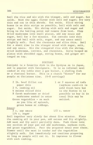 386 MISSIONARIES
Boil the rice and mix with the vinegar, salt and sugar. Set
aside. Beat the eggs; flavor with salt and sugar; fry very-
thin and cut in thin shreds. Set aside. Slice string
beans in as thin strips as possible, boil with salt and
sugar. Set aside. Mix shrimp with salt and sugar and
bring to the boiling point and remove from heat. Chop
dried mushrooms into small pieces, add soy sauce and
sugar, boil for a few minutes. Cut carrots into thin
strips and boil with salt, sugar, and soy sauce until
slightly soft. Peel the chestnuts and slice thin. Boil
for a short time in the vinegar mixed with sugar, salt,
and soy sauce. Mix the vinegared rice with the shrimp,
dried mushrooms, carrots, and chestnuts. Serve heaped on
plates with shredded eggs, string beans, and ginger ar-
ranged on top.
SUKIYAKI
Sukiyaki is a favorite dish in the Ryukyus as in Japan,
and is popular with foreigners. It is an informal meal
cooked at the table over a gas burner, a chafing dish
or a charcoal burner. This is a church "dinner" for our
people at Christmas time. (6-8 servings)
2 lb. beef fillet cut 1 or 2 squares of tofu
paper thin (soybean curd--it is
2 T. cooking oil sold fresh here but
4 onions sliced thin in the States it is
8 fresh mushrooms or dried possible to buy it in
mushrooms soaked in water cans) This may be
Green vegetables - as much omitted,
as you like of spinach,
green beans or cabbage.
Sauce :
2 c. soy sauce 1/2 c. water
1/4 c. sugar
Boil together very slowly for about five minutes. Place
the cooking oil in your pan, add onions and fry slightly.
Add meat and fry until partially done. Push these into
one section of your pan and add mushrooms, soybean curd,
and green vegetables. Pour the prepared sauce over these.
Simmer until the meat is tender and the vegetables
slightly soft. Eat immediately and continue preparing
as long as people will eat it. It improves in flavor
with each cooking.
 