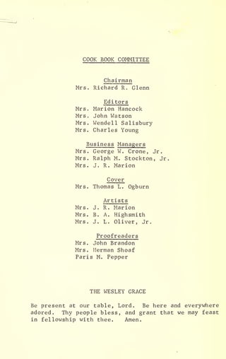 COOK BOOK COMMITTEE
Chairman
Mrs. Richard R. Glenn
Editors
Mrs. Marion Hancock
Mrs . John Watson
Mrs. Wendell Salisbury
Mrs. Charles Young
Business Managers
Mrs. George W. Crone, Jr.
Mrs. Ralph M. Stockton, Jr
Mrs. J. R. Marion
Cover
Mrs. Thomas L. Ogburn
Artists
Mrs. J. R. Marion
Mrs. B. A. Highsmith
Mrs. J. L. Oliver, Jr.
Proofreaders
Mrs. John Brandon
Mrs. Herman Shoaf
Paris M. Pepper
THE WESLEY GRACE
Be present at our table, Lord. Be here and everywhere
adored. Thy people bless, and grant that we may feast
in fellowship with thee. Amen.
 