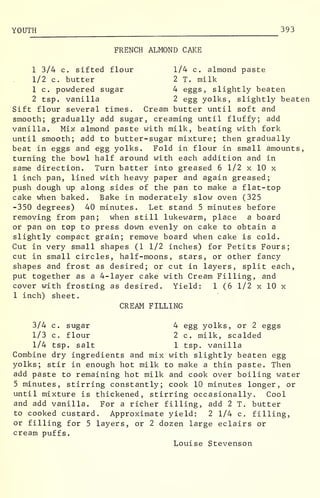 YOUTH 393
FRENCH ALMOND CAKE
1 3/4 c. sifted flour 1/4 c. almond paste
1/2 c. butter 2 T. milk
1 c. powdered sugar 4 eggs, slightly beaten
2 tsp. vanilla 2 egg yolks, slightly beaten
Sift flour several times. Cream butter until soft and
smooth; gradually add sugar, creaming until fluffy; add
vanilla. Mix almond paste with milk, beating with fork
until smooth; add to butter-sugar mixture; then gradually
beat in eggs and egg yolks. Fold in flour in small amounts,
turning the bowl half around with each addition and in
same direction. Turn batter into greased 6 1/2 x 10 x
1 inch pan, lined with heavy paper and again greased;
push dough up along sides of the pan to make a flat-top
cake when baked. Bake in moderately slow oven (325
-350 degrees) 40 minutes. Let stand 5 minutes before
removing from pan; when still lukewarm, place a board
or pan on top to press down evenly on cake to obtain a
slightly compact grain; remove board when cake is cold.
Cut in very small shapes (1 1/2 inches) for Petits Fours;
cut in small circles, half-moons, stars, or other fancy
shapes and frost as desired; or cut in layers, split each,
put together as a 4-layer cake with Cream Filling, and
cover with frosting as desired. Yield: 1 (6 1/2 x 10 x
1 inch) sheet.
CREAM FILLING
3/4 c. sugar 4 egg yolks, or 2 eggs
1/3 c. flour 2 c. milk, scalded
1/4 tsp. salt 1 tsp. vanilla
Combine dry ingredients and mix with slightly beaten egg
yolks; stir in enough hot milk to make a thin paste. Then
add paste to remaining hot milk and cook over boiling water
5 minutes, stirring constantly; cook 10 minutes longer, or
until mixture is thickened, stirring occasionally. Cool
and add vanilla. For a richer filling, add 2 T. butter
to cooked custard. Approximate yield: 2 1/4 c. filling,
or filling for 5 layers, or 2 dozen large eclairs or
cream puffs.
Louise Stevenson
 